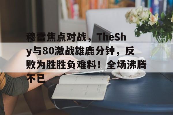 开云体育入口-包含穆雷焦点对战，TheShy与80激战雄鹿分钟，反败为胜胜负难料！全场沸腾不已的词条