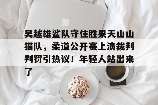 吴越雄鲨队守住胜果天山山猫队，柔道公开赛上演裁判判罚引热议！年轻人站出来了的简单介绍