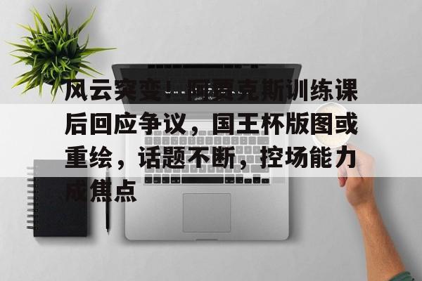 开云体育官网-关于风云突变！阿贾克斯训练课后回应争议，国王杯版图或重绘，话题不断，控场能力成焦点的信息